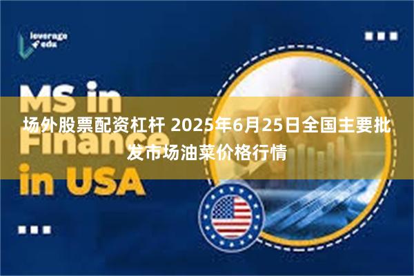场外股票配资杠杆 2025年6月25日全国主要批发市场油菜价格行情