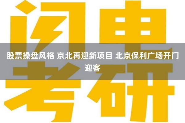 股票操盘风格 京北再迎新项目 北京保利广场开门迎客