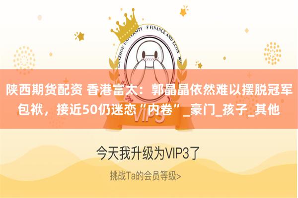 陕西期货配资 香港富太：郭晶晶依然难以摆脱冠军包袱，接近50仍迷恋“内卷”_豪门_孩子_其他