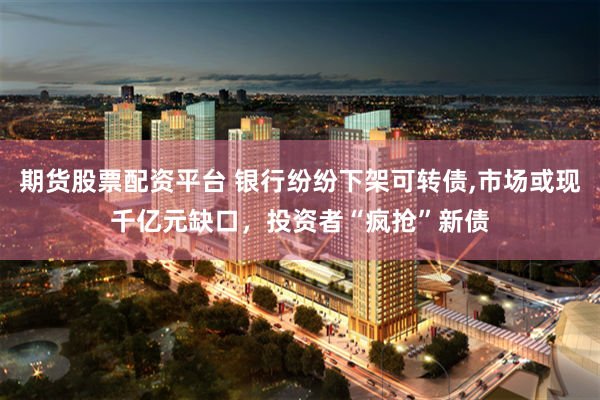 期货股票配资平台 银行纷纷下架可转债,市场或现千亿元缺口，投资者“疯抢”新债