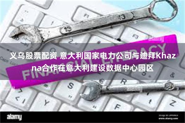 义乌股票配资 意大利国家电力公司与迪拜Khazna合作在意大利建设数据中心园区