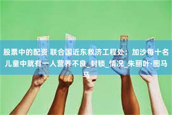 股票中的配资 联合国近东救济工程处：加沙每十名儿童中就有一人营养不良_封锁_情况_朱丽叶·图马