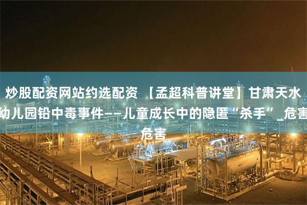 炒股配资网站约选配资 【孟超科普讲堂】甘肃天水幼儿园铅中毒事件——儿童成长中的隐匿“杀手”_危害