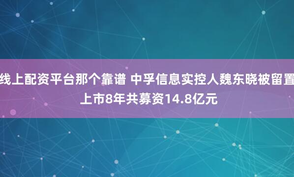 线上配资平台那个靠谱 中孚信息实控人魏东晓被留置 上市8年共募资14.8亿元