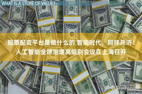股票配资平台是做什么的 智能时代，同球共济！人工智能全球治理高级别会议在上海召开