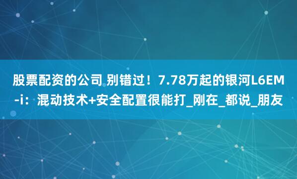 股票配资的公司 别错过！7.78万起的银河L6EM-i：混动技术+安全配置很能打_刚在_都说_朋友
