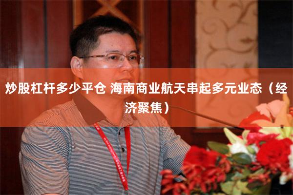 炒股杠杆多少平仓 海南商业航天串起多元业态（经济聚焦）