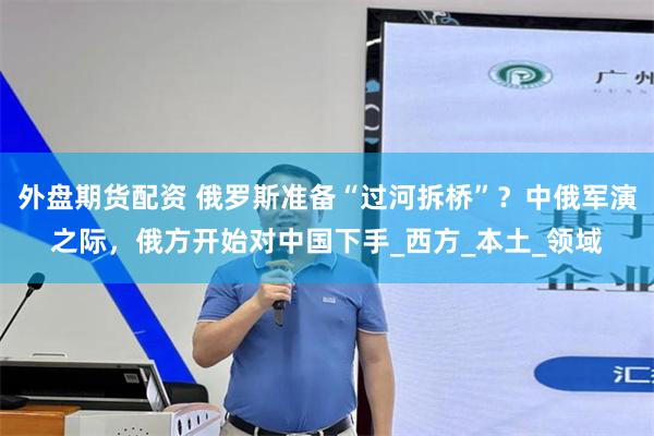 外盘期货配资 俄罗斯准备“过河拆桥”？中俄军演之际，俄方开始对中国下手_西方_本土_领域