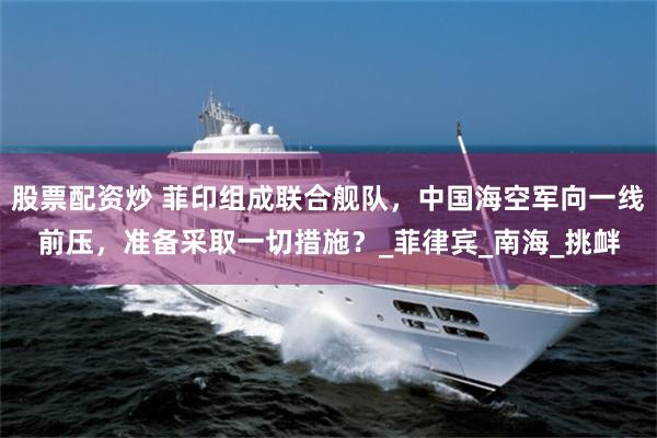 股票配资炒 菲印组成联合舰队，中国海空军向一线前压，准备采取一切措施？_菲律宾_南海_挑衅