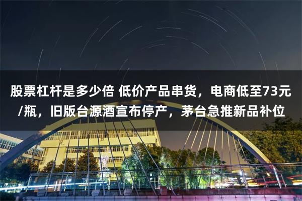 股票杠杆是多少倍 低价产品串货，电商低至73元/瓶，旧版台源酒宣布停产，茅台急推新品补位