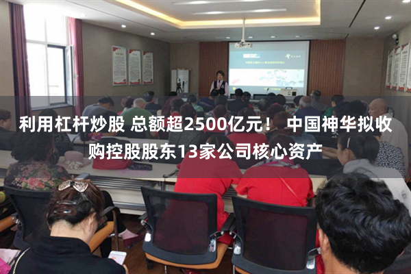 利用杠杆炒股 总额超2500亿元！ 中国神华拟收购控股股东13家公司核心资产