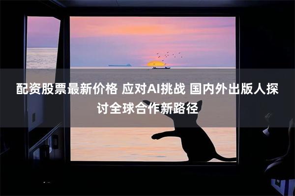 配资股票最新价格 应对AI挑战 国内外出版人探讨全球合作新路径