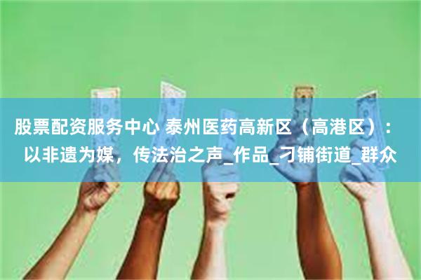 股票配资服务中心 泰州医药高新区（高港区）： 以非遗为媒，传法治之声_作品_刁铺街道_群众