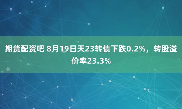 期货配资吧 8月19日天23转债下跌0.2%，转股溢价率23.3%