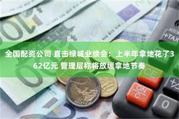 全国配资公司 直击绿城业绩会：上半年拿地花了362亿元 管理层称将放缓拿地节奏
