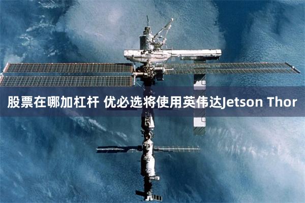 股票在哪加杠杆 优必选将使用英伟达Jetson Thor