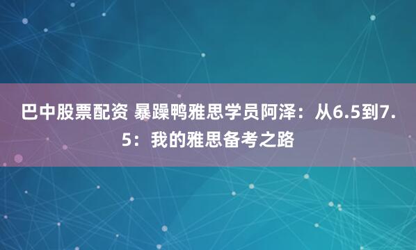 巴中股票配资 暴躁鸭雅思学员阿泽：从6.5到7.5：我的雅思备考之路