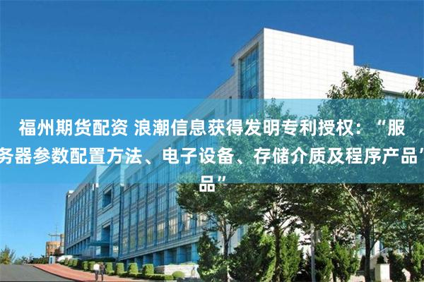 福州期货配资 浪潮信息获得发明专利授权:“服务器参数配置方法、电子设备、存储介质及程序产品”