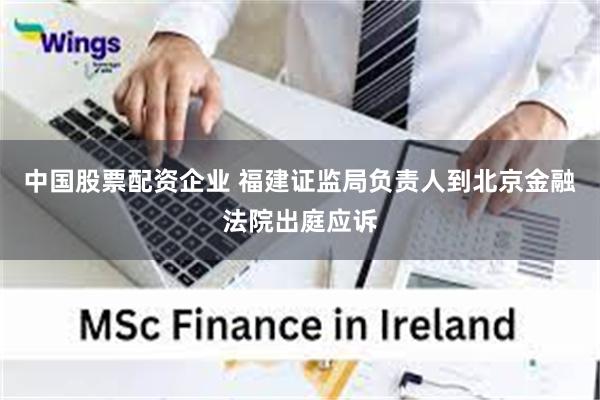 中国股票配资企业 福建证监局负责人到北京金融法院出庭应诉