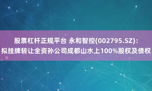 股票杠杆正规平台 永和智控(002795.SZ):拟挂牌转让全资孙公司成都山水上100%股权及债权