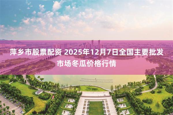 萍乡市股票配资 2025年12月7日全国主要批发市场冬瓜价格行情