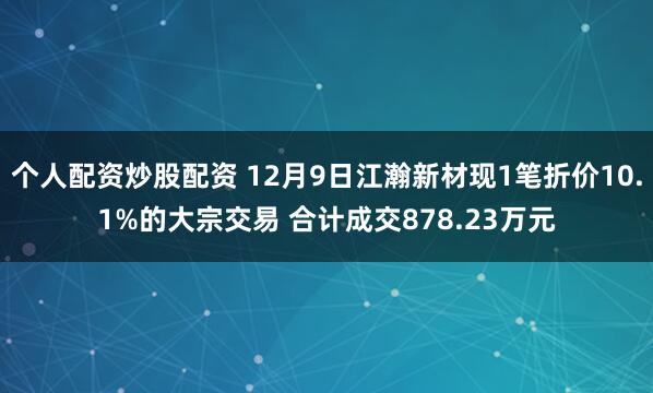 个人配资炒股配资 12月9日江瀚新材现1笔折价10.1%的大宗交易 合计成交878.23万元