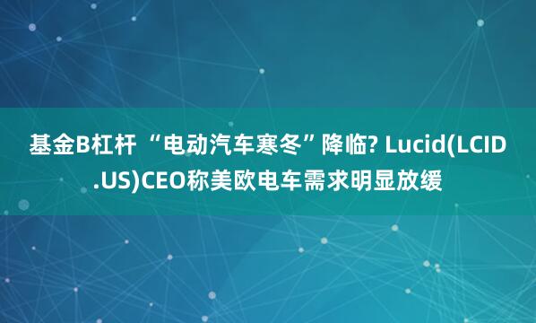 基金B杠杆 “电动汽车寒冬”降临? Lucid(LCID.US)CEO称美欧电车需求明显放缓