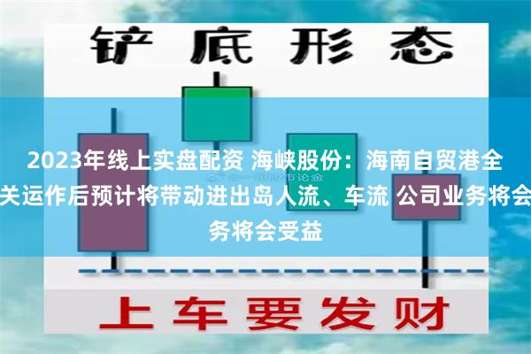2023年线上实盘配资 海峡股份：海南自贸港全岛封关运作后预计将带动进出岛人流、车流 公司业务将会受益