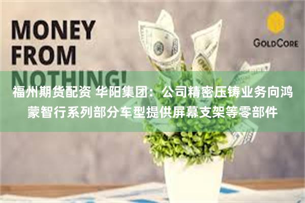 福州期货配资 华阳集团：公司精密压铸业务向鸿蒙智行系列部分车型提供屏幕支架等零部件
