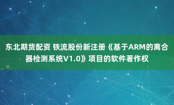 东北期货配资 铁流股份新注册《基于ARM的离合器检测系统V1.0》项目的软件著作权