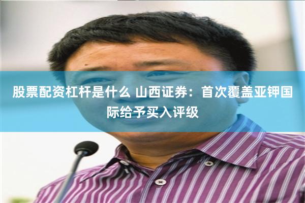股票配资杠杆是什么 山西证券：首次覆盖亚钾国际给予买入评级
