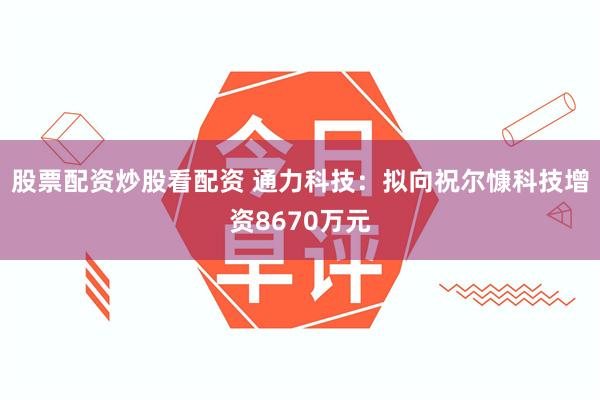 股票配资炒股看配资 通力科技：拟向祝尔慷科技增资8670万元